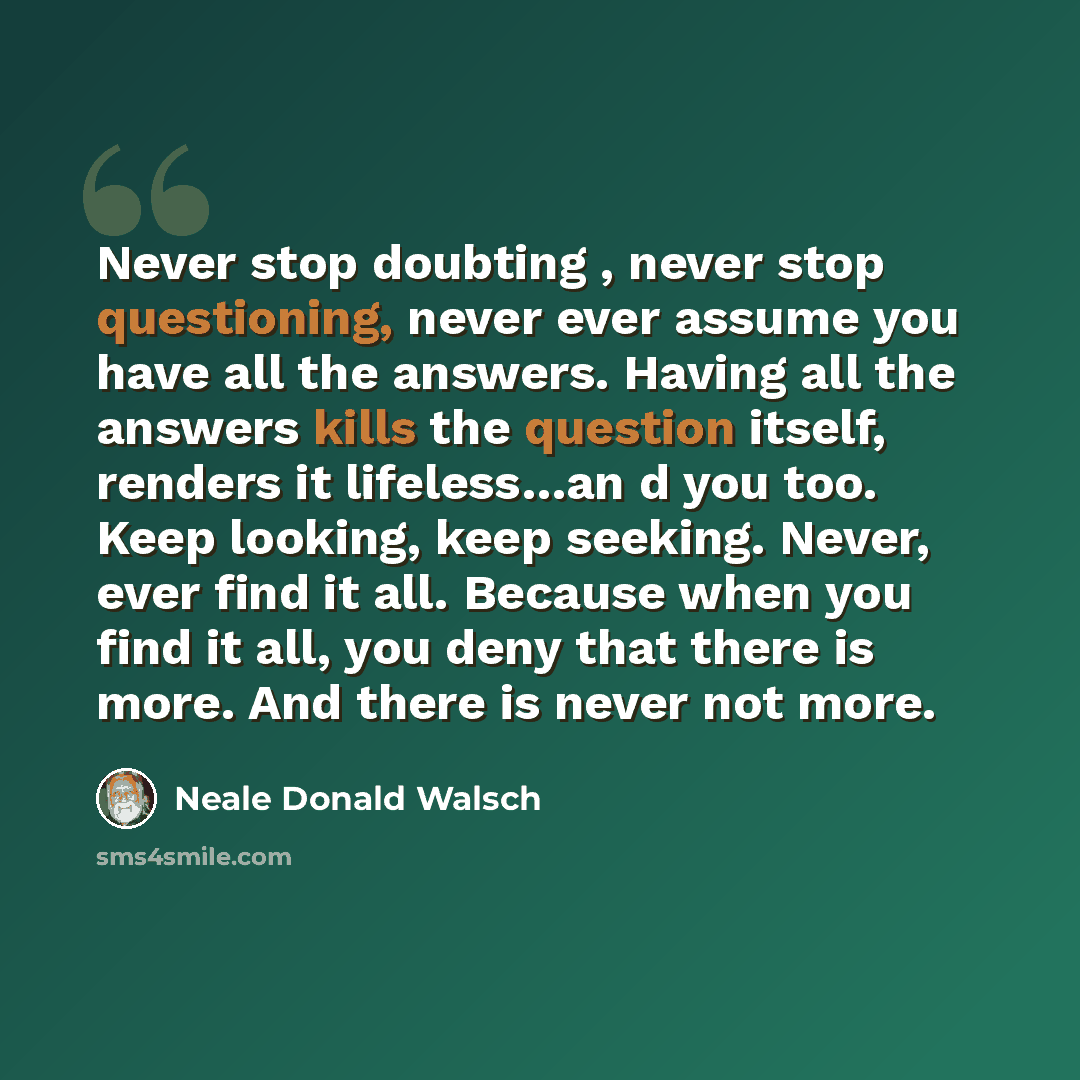“Never stop doubting , never stop questioning, never ever assume you have all the answers. Having all the answers kills the question itself, renders it lifeless…an d you too. Keep looking, keep seeking. Never, ever find it all. Because when you find it all, you deny that there is more. And there is…” quote by Neale Donald Walsch