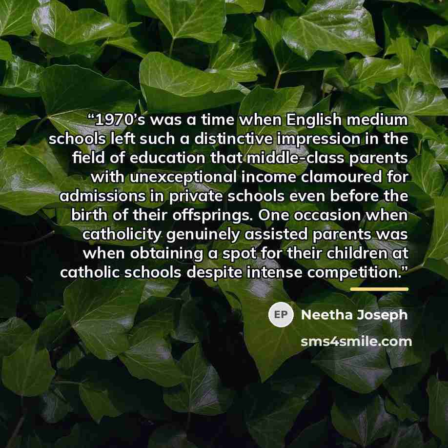 “1970’s was a time when English medium schools left such a distinctive impression in the field of education that middle-class parents with unexceptional income clamoured for admissions in private schools even before the birth of their offsprings. One occasion when catholicity genuinely assisted…” quote by Neetha Joseph