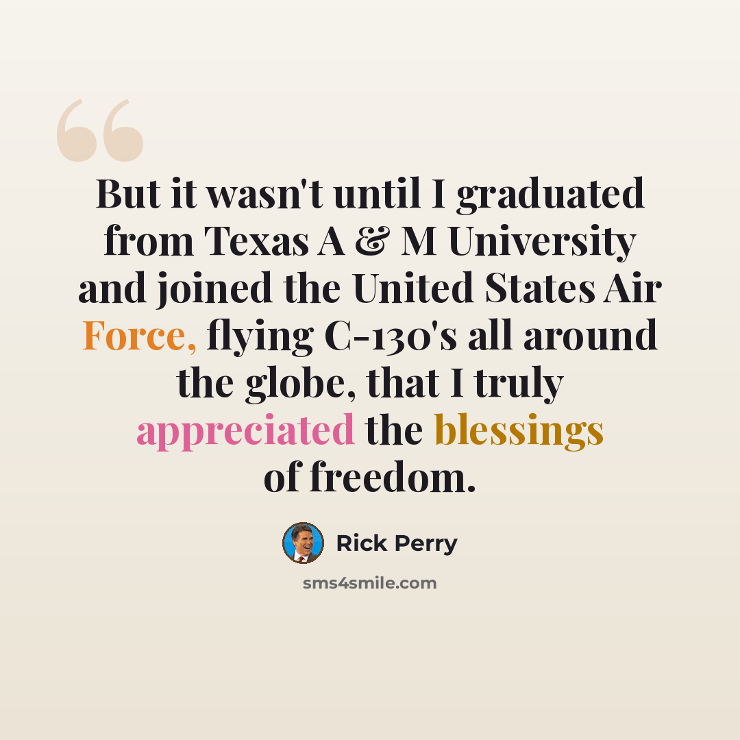 “But it wasn't until I graduated from Texas A & M University and joined the United States Air Force, flying C-130's all around the globe, that I truly appreciated the blessings of freedom.” quote by Rick Perry