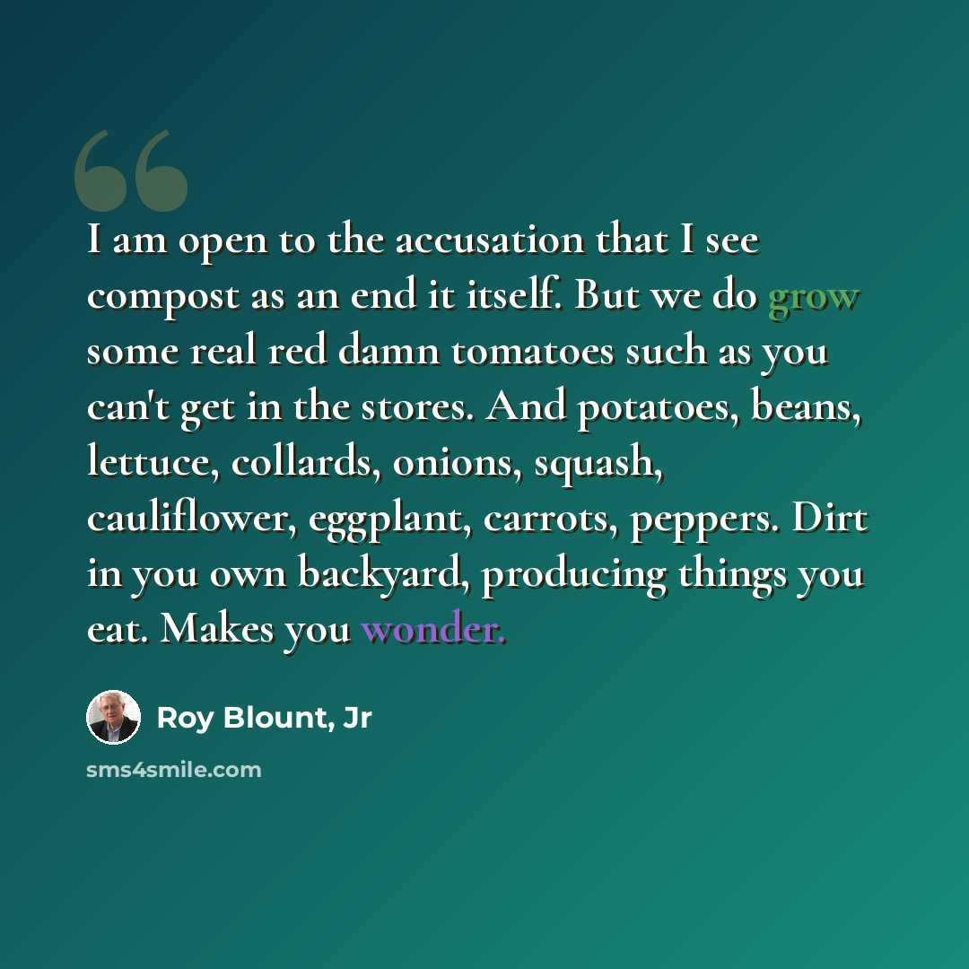 “I am open to the accusation that I see compost as an end it itself. But we do grow some real red damn tomatoes such as you can't get in the stores. And potatoes, beans, lettuce, collards, onions, squash, cauliflower, eggplant, carrots, peppers. Dirt in you own backyard, producing things you eat…” quote by Roy Blount, Jr