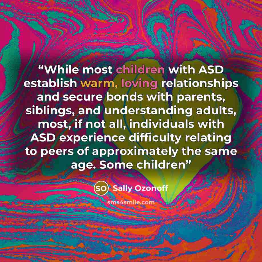 “While most children with ASD establish warm, loving relationships and secure bonds with parents, siblings, and understanding adults, most, if not all, individuals with ASD experience difficulty relating to peers of approximately the same age. Some children” quote by Sally Ozonoff