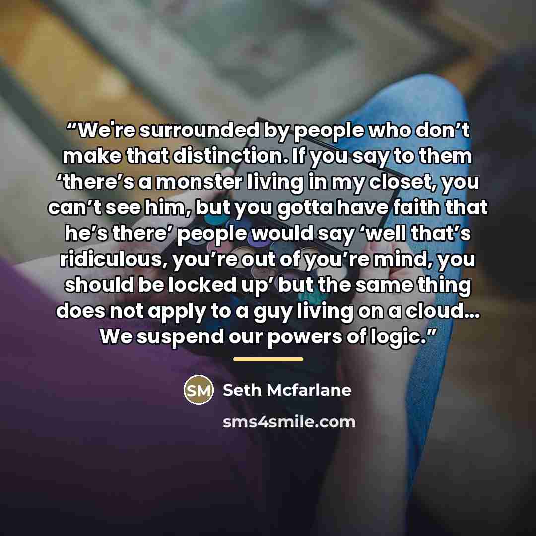 “We're surrounded by people who don’t make that distinction. If you say to them ‘there’s a monster living in my closet, you can’t see him, but you gotta have faith that he’s there’ people would say ‘well that’s ridiculous, you’re out of you’re mind, you should be locked up’ but the same thing does…” quote by Seth Mcfarlane