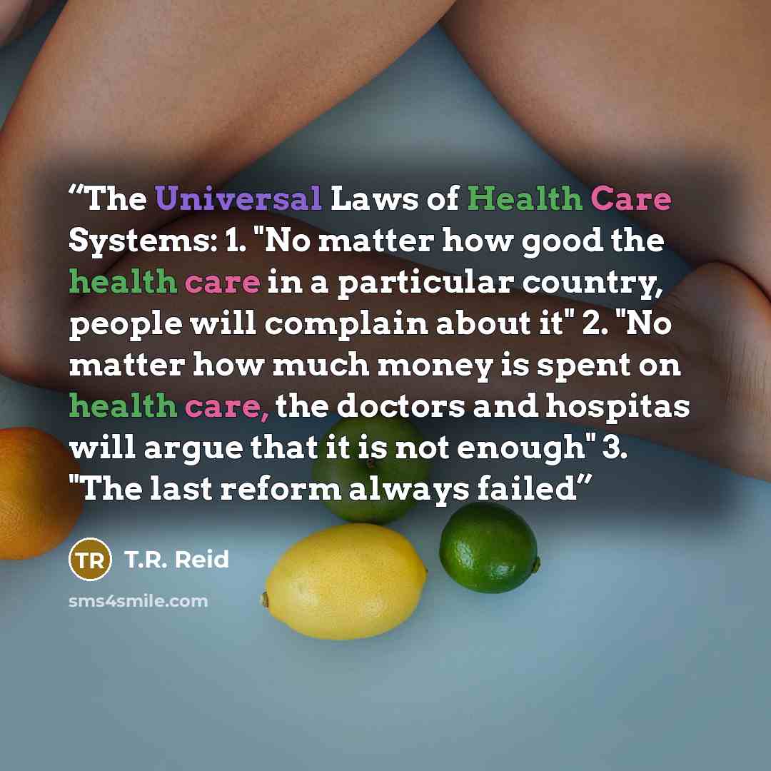 “The Universal Laws of Health Care Systems: 1. "No matter how good the health care in a particular country, people will complain about it" 2. "No matter how much money is spent on health care, the doctors and hospitas will argue that it is not enough" 3. "The last reform always failed” quote by T.R. Reid