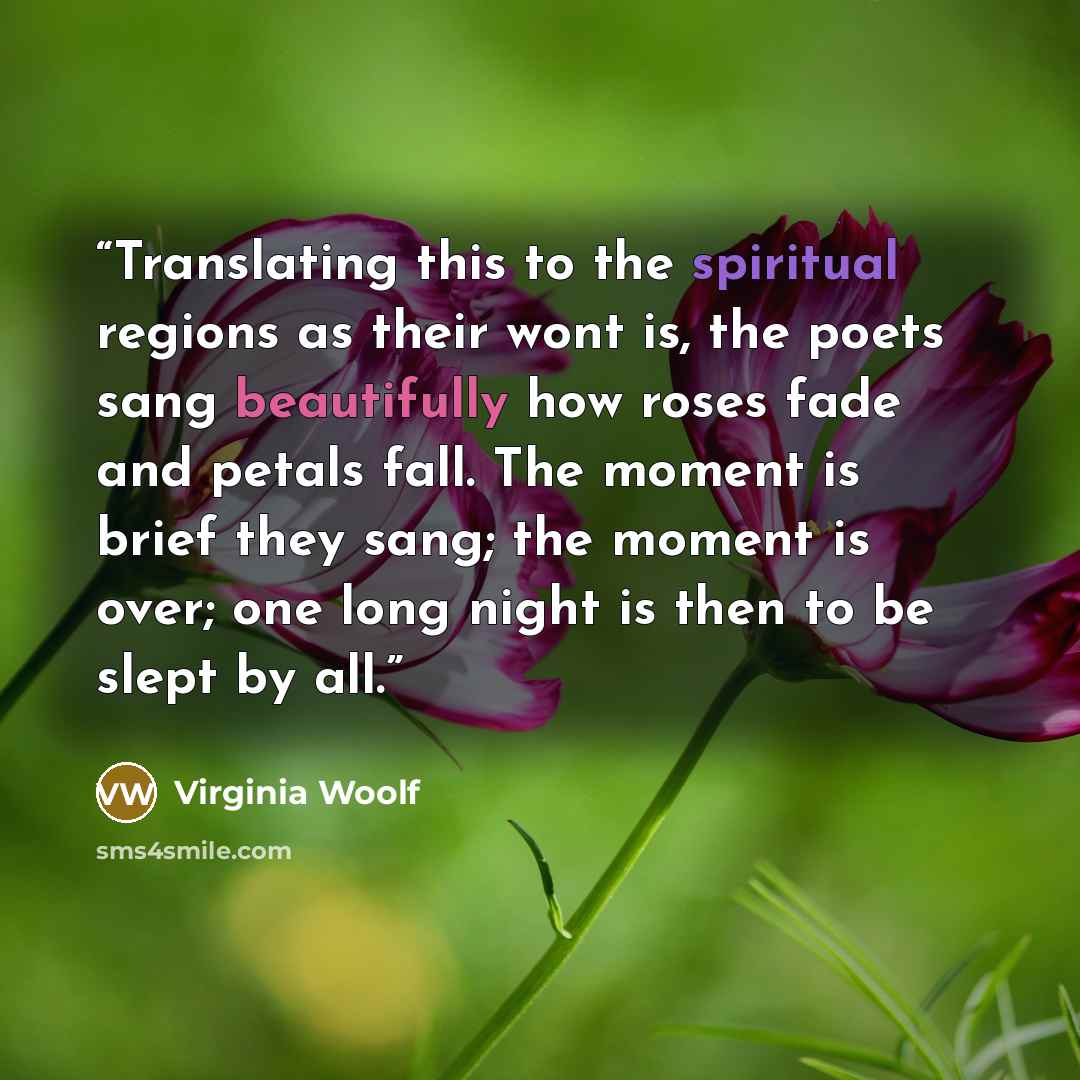 “Translating this to the spiritual regions as their wont is, the poets sang beautifully how roses fade and petals fall. The moment is brief they sang; the moment is over; one long night is then to be slept by all.” quote by Virginia Woolf
