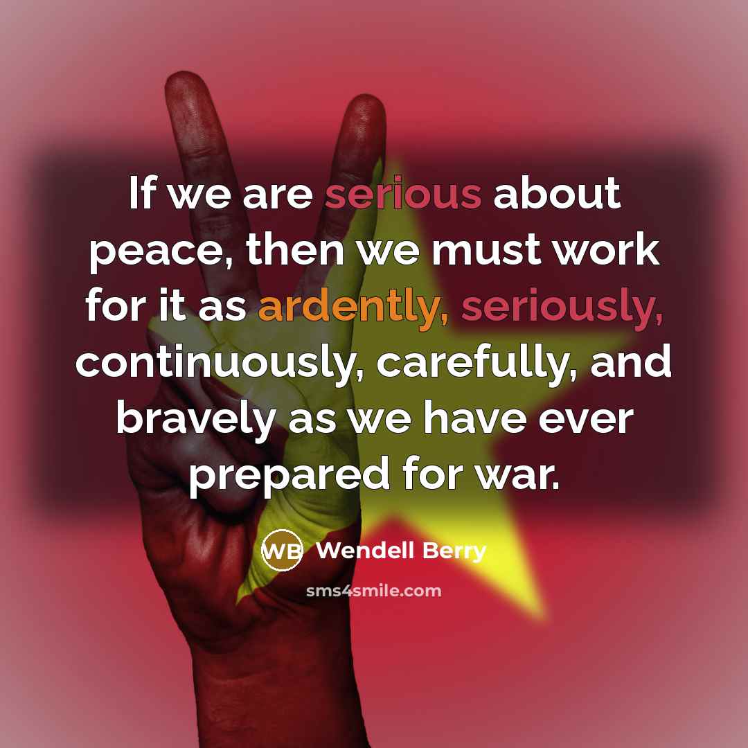 “If we are serious about peace, then we must work for it as ardently, seriously, continuously, carefully, and bravely as we have ever prepared for war.” quote by Wendell Berry