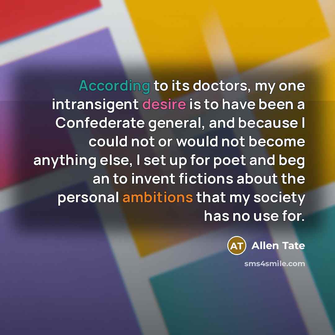“According to its doctors, my one intransigent desire is to have been a Confederate general, and because I could not or would not become anything else, I set up for poet and beg an to invent fictions about the personal ambitions that my society has no use for.” quote by Allen Tate