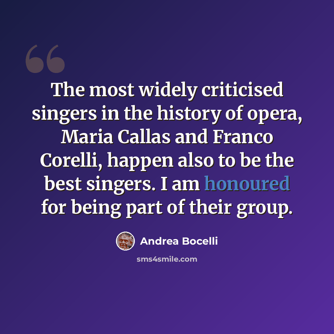 “The most widely criticised singers in the history of opera, Maria Callas and Franco Corelli, happen also to be the best singers. I am honoured for being part of their group.” quote by Andrea Bocelli