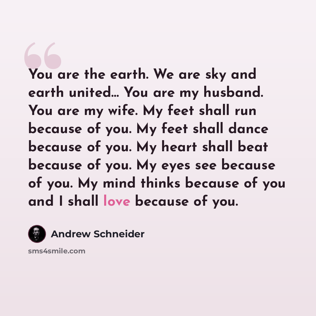 “You are the earth. We are sky and earth united… You are my husband. You are my wife. My feet shall run because of you. My feet shall dance because of you. My heart shall beat because of you. My eyes see because of you. My mind thinks because of you and I shall love because of you.” quote by Andrew Schneider