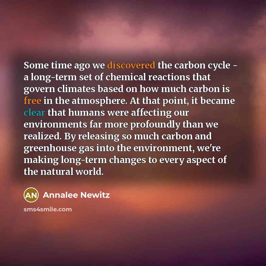 “Some time ago we discovered the carbon cycle - a long-term set of chemical reactions that govern climates based on how much carbon is free in the atmosphere. At that point, it became clear that humans were affecting our environments far more profoundly than we realized. By releasing so much carbon…” quote by Annalee Newitz