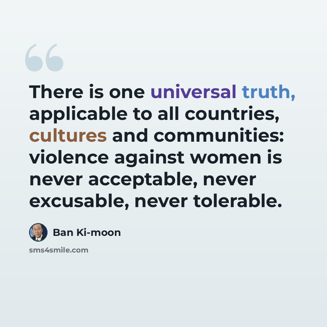 “There is one universal truth, applicable to all countries, cultures and communities: violence against women is never acceptable, never excusable, never tolerable.” quote by Ban Ki-moon