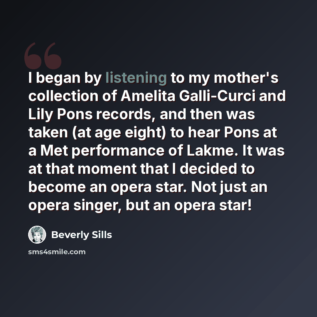 “I began by listening to my mother's collection of Amelita Galli-Curci and Lily Pons records, and then was taken (at age eight) to hear Pons at a Met performance of Lakme. It was at that moment that I decided to become an opera star. Not just an opera singer, but an opera star!” quote by Beverly Sills