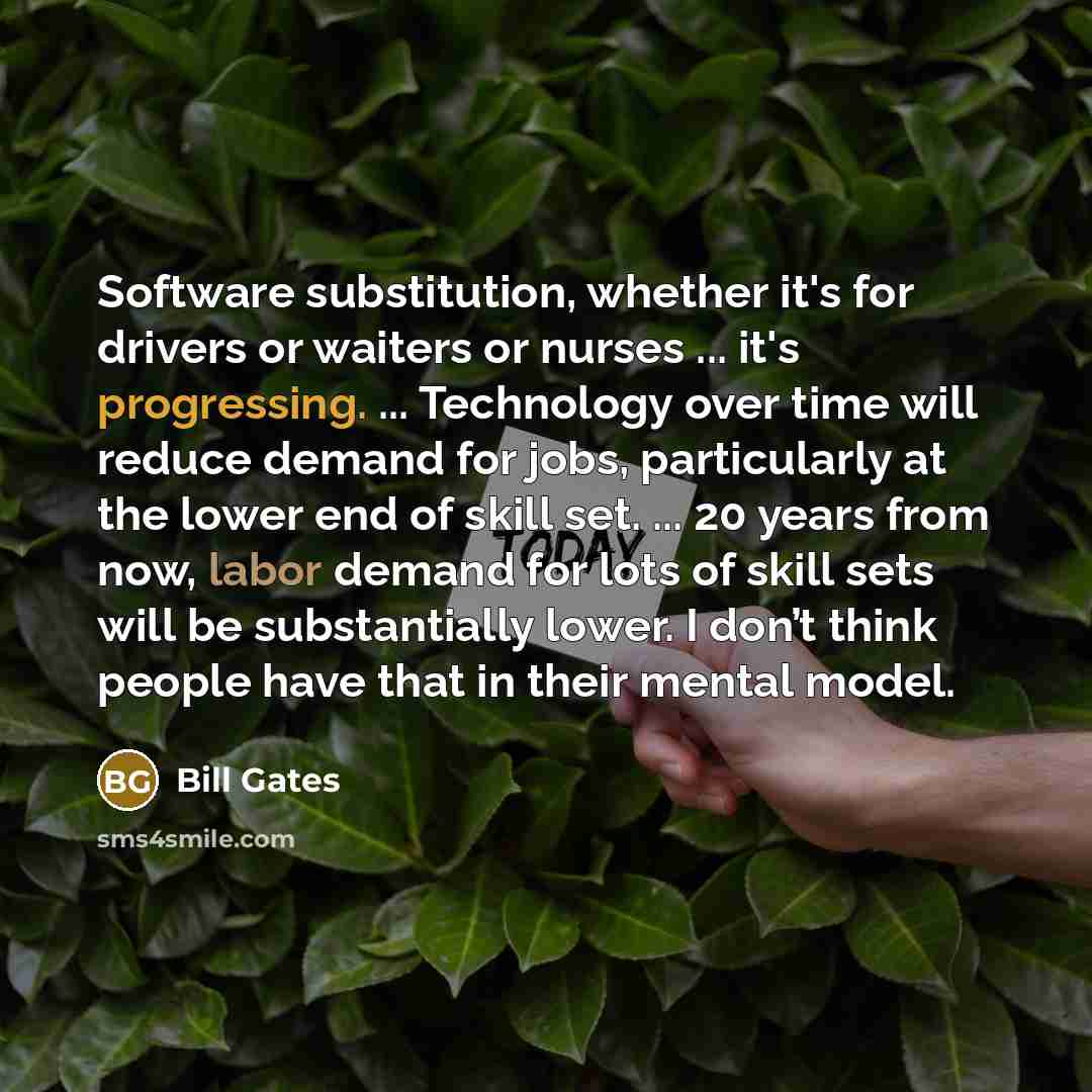 “Software substitution, whether it's for drivers or waiters or nurses ... it's progressing. ... Technology over time will reduce demand for jobs, particularly at the lower end of skill set. ... 20 years from now, labor demand for lots of skill sets will be substantially lower. I don’t think people…” quote by Bill Gates