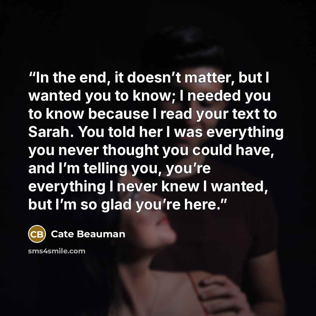 “In the end, it doesn’t matter, but I wanted you to know; I needed you to know because I read your text to Sarah. You told her I was everything you never thought you could have, and I’m telling you, you’re everything I never knew I wanted, but I’m so glad you’re here.” quote by Cate Beauman