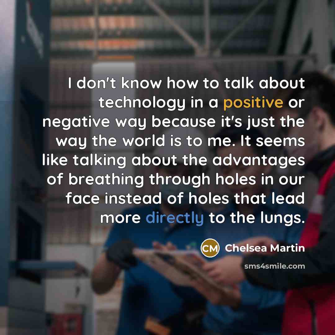 “I don't know how to talk about technology in a positive or negative way because it's just the way the world is to me. It seems like talking about the advantages of breathing through holes in our face instead of holes that lead more directly to the lungs.” quote by Chelsea Martin