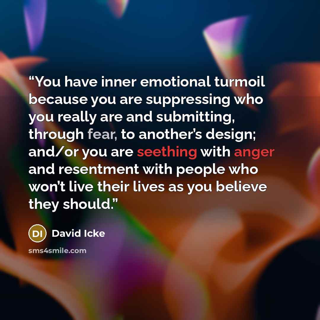 “You have inner emotional turmoil because you are suppressing who you really are and submitting, through fear, to another’s design; and/or you are seething with anger and resentment with people who won’t live their lives as you believe they should.” quote by David Icke