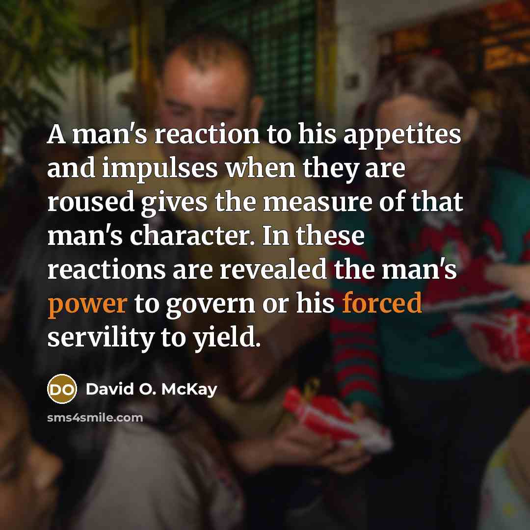 “A man's reaction to his appetites and impulses when they are roused gives the measure of that man's character. In these reactions are revealed the man's power to govern or his forced servility to yield.” quote by David O. McKay