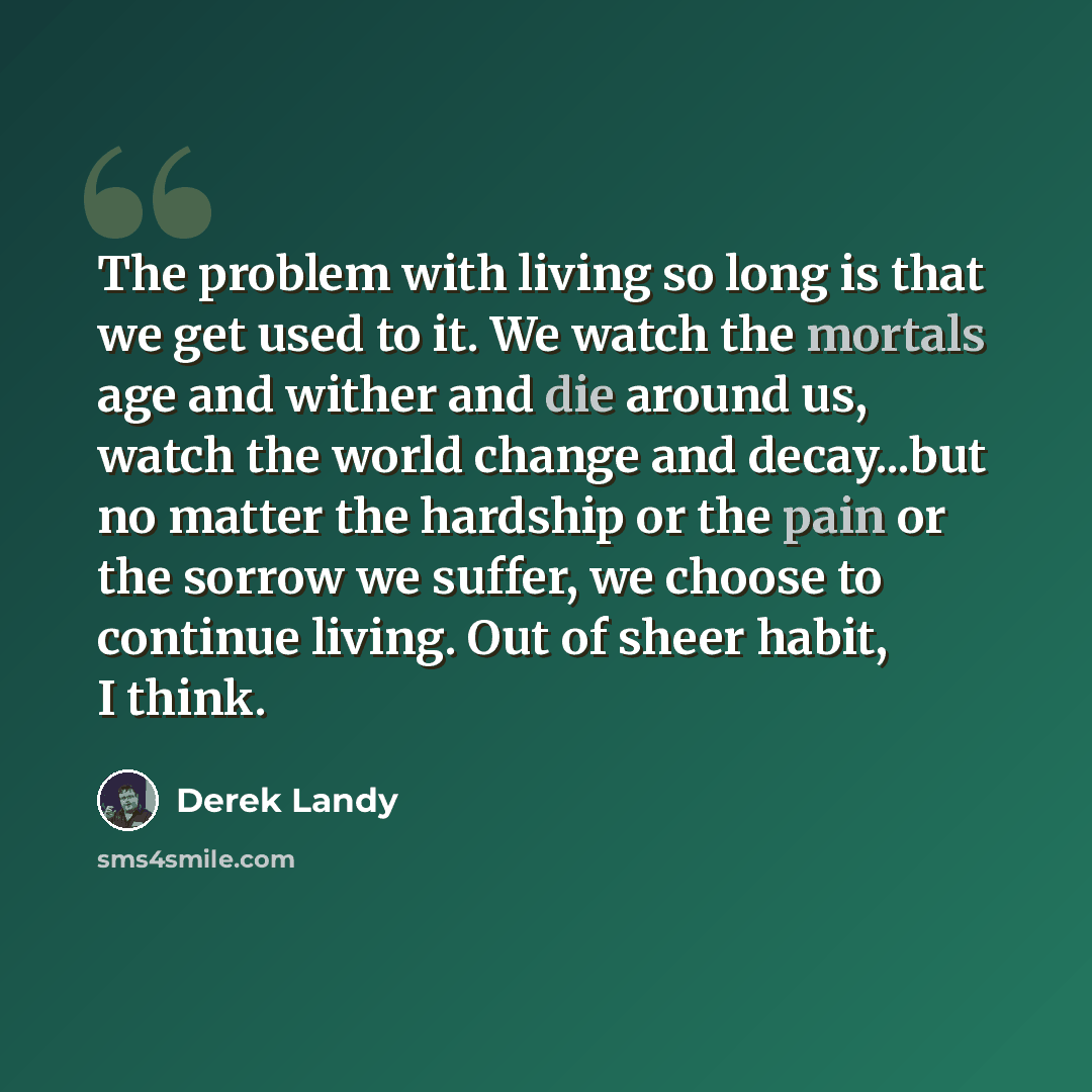 “The problem with living so long is that we get used to it. We watch the mortals age and wither and die around us, watch the world change and decay...but no matter the hardship or the pain or the sorrow we suffer, we choose to continue living. Out of sheer habit, I think.” quote by Derek Landy