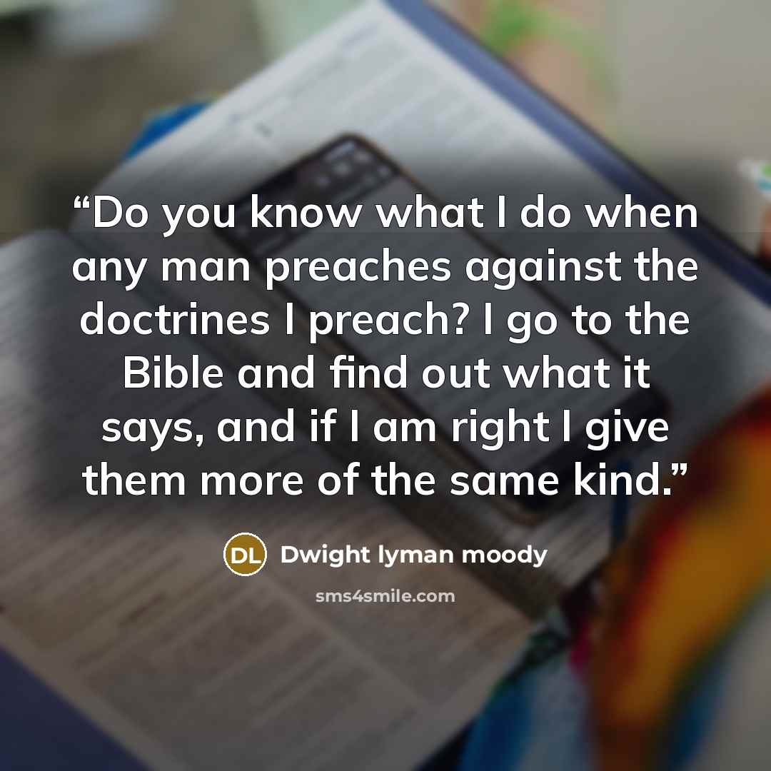 “Do you know what I do when any man preaches against the doctrines I preach? I go to the Bible and find out what it says, and if I am right I give them more of the same kind.” quote by Dwight Lyman Moody