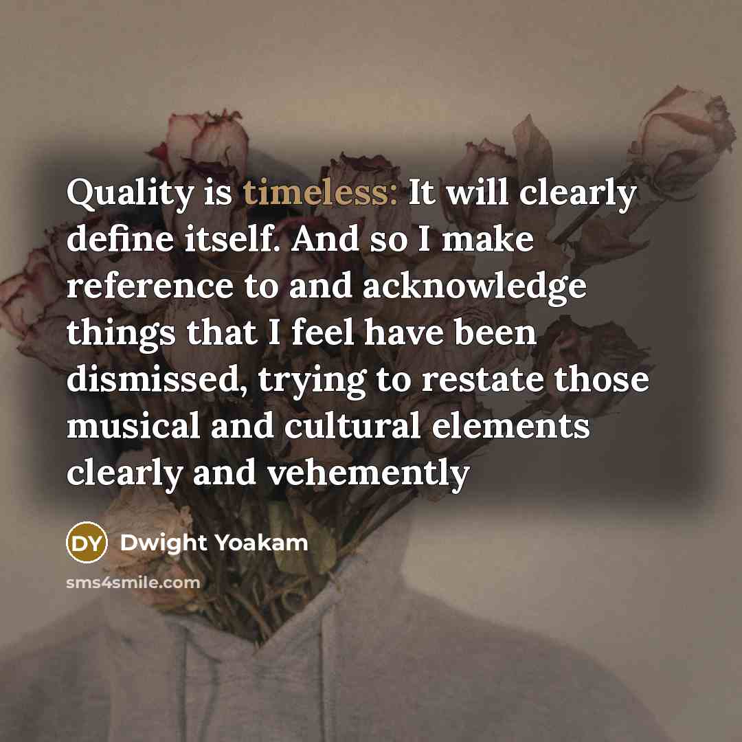 “Quality is timeless: It will clearly define itself. And so I make reference to and acknowledge things that I feel have been dismissed, trying to restate those musical and cultural elements clearly and vehemently” quote by Dwight Yoakam