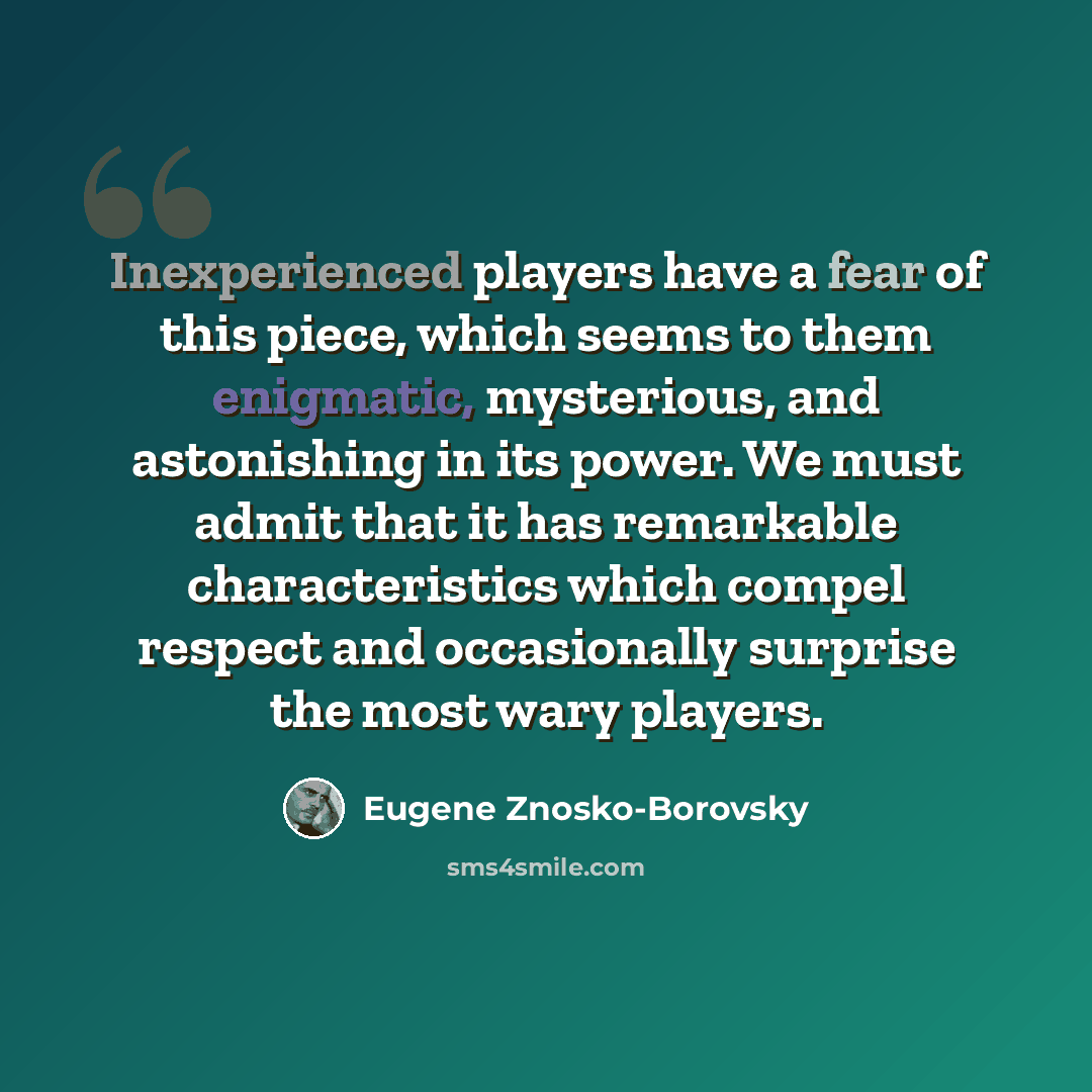 “Inexperienced players have a fear of this piece, which seems to them enigmatic, mysterious, and astonishing in its power. We must admit that it has remarkable characteristics which compel respect and occasionally surprise the most wary players.” quote by Eugene Znosko-Borovsky