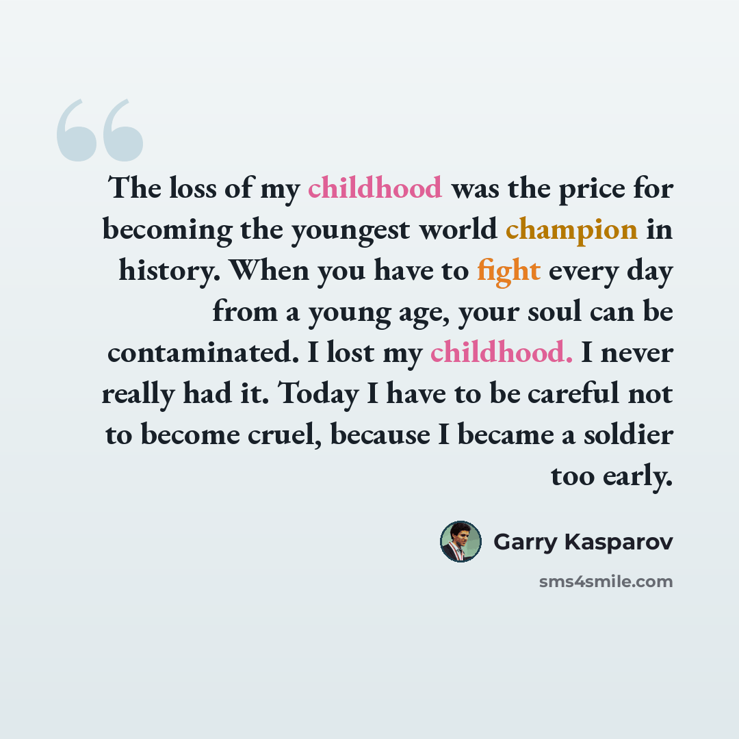 “The loss of my childhood was the price for becoming the youngest world champion in history. When you have to fight every day from a young age, your soul can be contaminated. I lost my childhood. I never really had it. Today I have to be careful not to become cruel, because I became a soldier too…” quote by Garry Kasparov