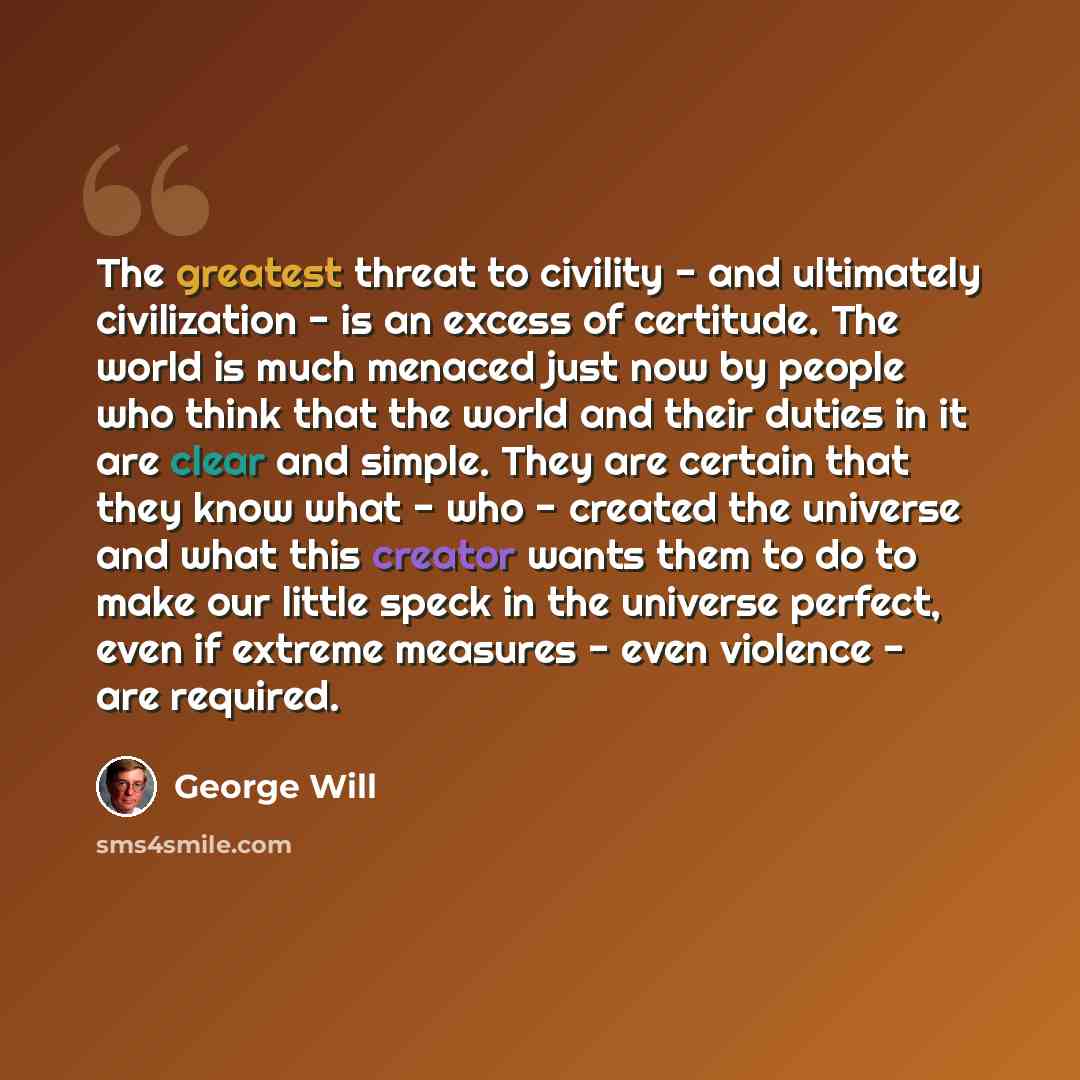 “The greatest threat to civility - and ultimately civilization - is an excess of certitude. The world is much menaced just now by people who think that the world and their duties in it are clear and simple. They are certain that they know what - who - created the universe and what this creator…” quote by George Will