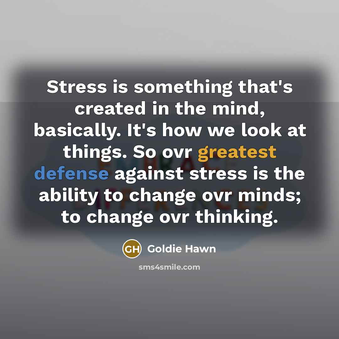 “Stress is something that's created in the mind, basically. It's how we look at things. So ovr greatest defense against stress is the ability to change ovr minds; to change ovr thinking.” quote by Goldie Hawn
