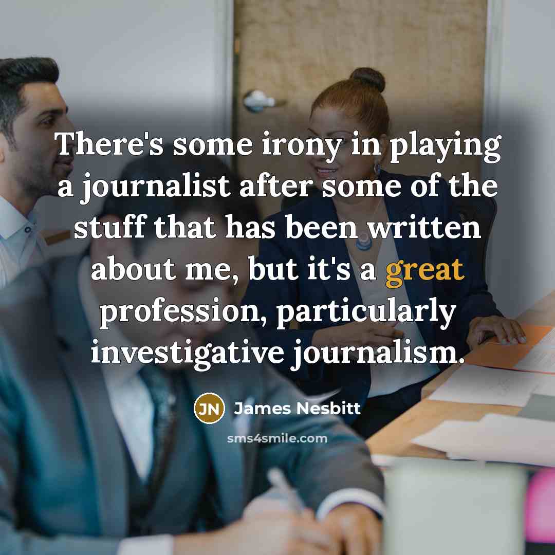 “There's some irony in playing a journalist after some of the stuff that has been written about me, but it's a great profession, particularly investigative journalism.” quote by James Nesbitt
