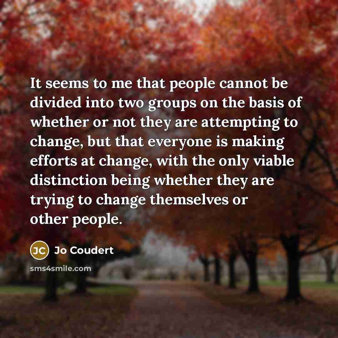 “It seems to me that people cannot be divided into two groups on the basis of whether or not they are attempting to change, but that everyone is making efforts at change, with the only viable distinction being whether they are trying to change themselves or other people.” quote by Jo Coudert