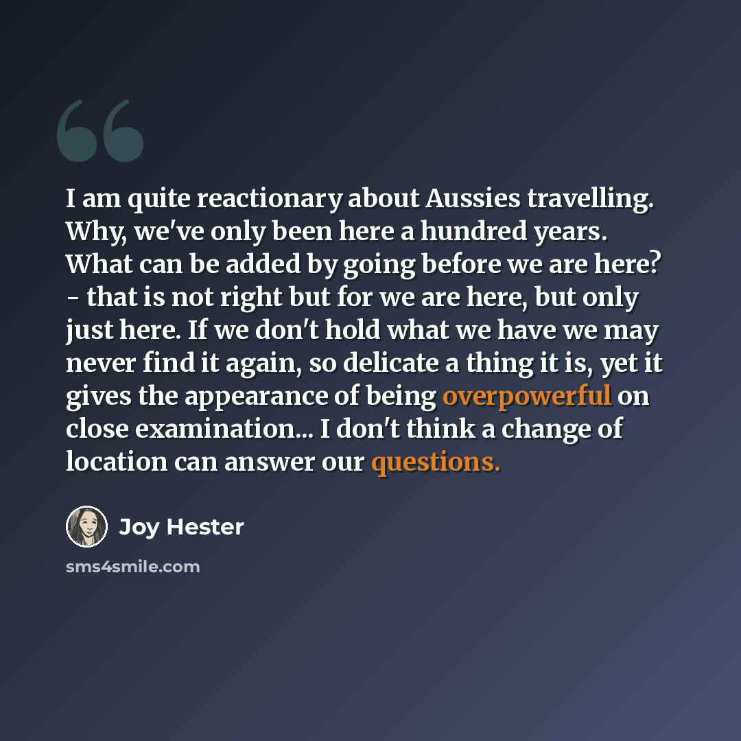“I am quite reactionary about Aussies travelling. Why, we've only been here a hundred years. What can be added by going before we are here? - that is not right but for we are here, but only just here. If we don't hold what we have we may never find it again, so delicate a thing it is, yet it gives…” quote by Joy Hester