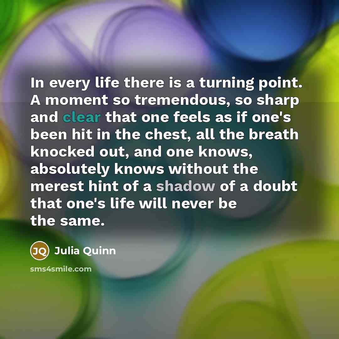 “In every life there is a turning point. A moment so tremendous, so sharp and clear that one feels as if one's been hit in the chest, all the breath knocked out, and one knows, absolutely knows without the merest hint of a shadow of a doubt that one's life will never be the same.” quote by Julia Quinn