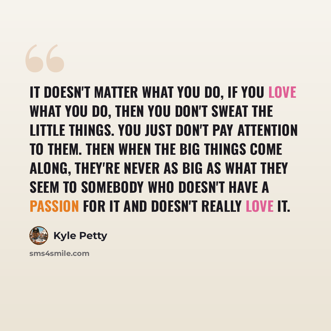 “It doesn't matter what you do, if you love what you do, then you don't sweat the little things. You just don't pay attention to them. Then when the big things come along, they're never as big as what they seem to somebody who doesn't have a passion for it and doesn't really love it.” quote by Kyle Petty