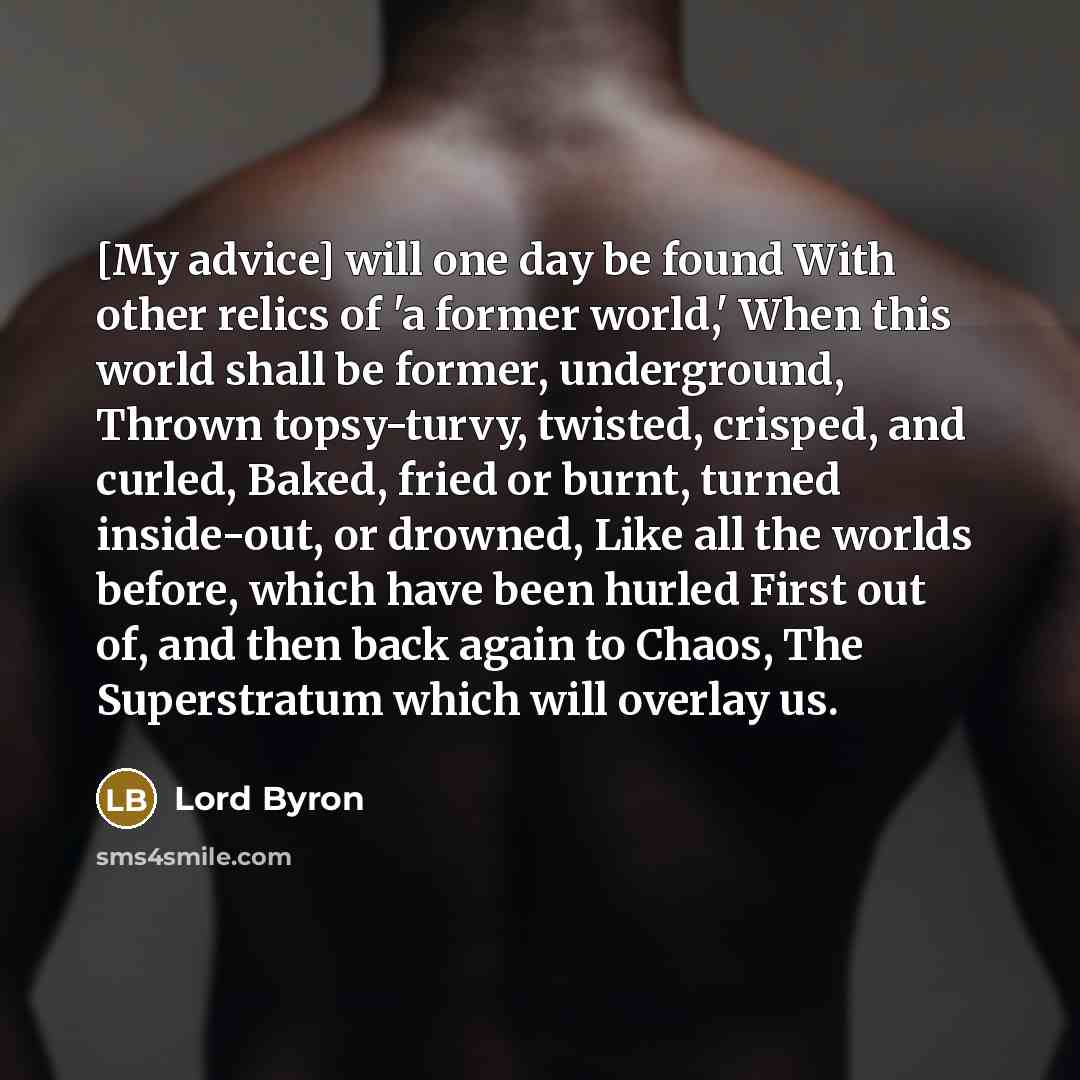 “[My advice] will one day be found With other relics of 'a former world,' When this world shall be former, underground, Thrown topsy-turvy, twisted, crisped, and curled, Baked, fried or burnt, turned inside-out, or drowned, Like all the worlds before, which have been hurled First out of, and then…” quote by Lord Byron