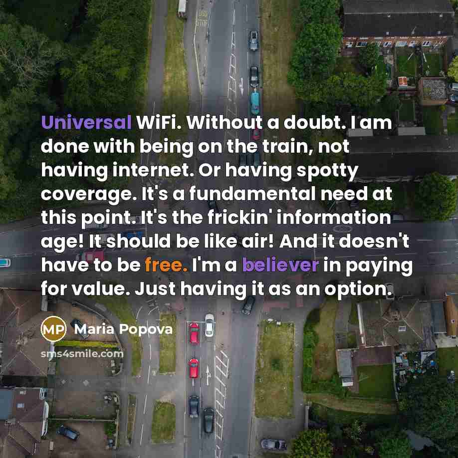 “Universal WiFi. Without a doubt. I am done with being on the train, not having internet. Or having spotty coverage. It's a fundamental need at this point. It's the frickin' information age! It should be like air! And it doesn't have to be free. I'm a believer in paying for value. Just having it as…” quote by Maria Popova