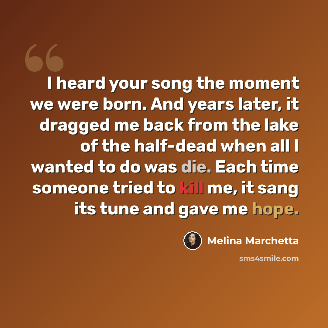 “I heard your song the moment we were born. And years later, it dragged me back from the lake of the half-dead when all I wanted to do was die. Each time someone tried to kill me, it sang its tune and gave me hope.” quote by Melina Marchetta