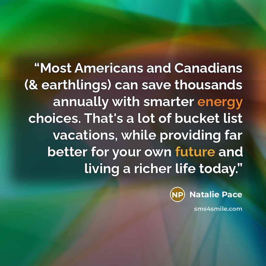 “Most Americans and Canadians (& earthlings) can save thousands annually with smarter energy choices. That's a lot of bucket list vacations, while providing far better for your own future and living a richer life today.” quote by Natalie Pace