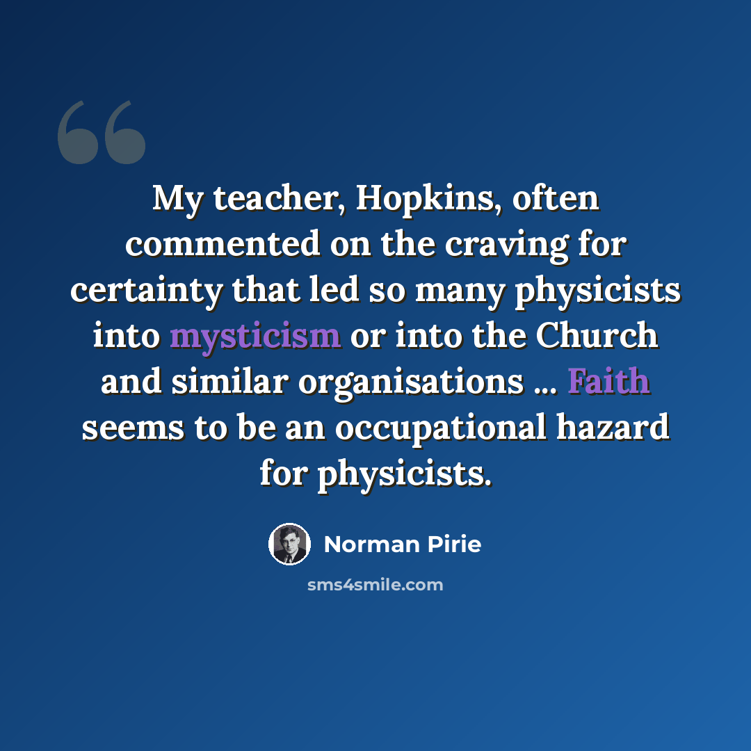 “My teacher, Hopkins, often commented on the craving for certainty that led so many physicists into mysticism or into the Church and similar organisations ... Faith seems to be an occupational hazard for physicists.” quote by Norman Pirie