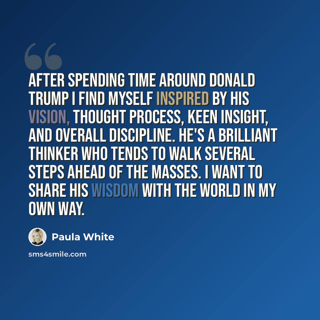 “After spending time around Donald Trump I find myself inspired by his vision, thought process, keen insight, and overall discipline. He's a brilliant thinker who tends to walk several steps ahead of the masses. I want to share his wisdom with the world in my own way.” quote by Paula White