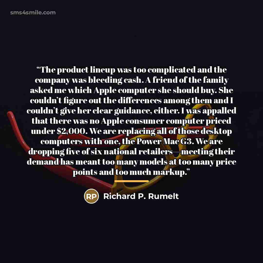 “The product lineup was too complicated and the company was bleeding cash. A friend of the family asked me which Apple computer she should buy. She couldn’t figure out the differences among them and I couldn’t give her clear guidance, either. I was appalled that there was no Apple consumer computer…” quote by Richard P. Rumelt