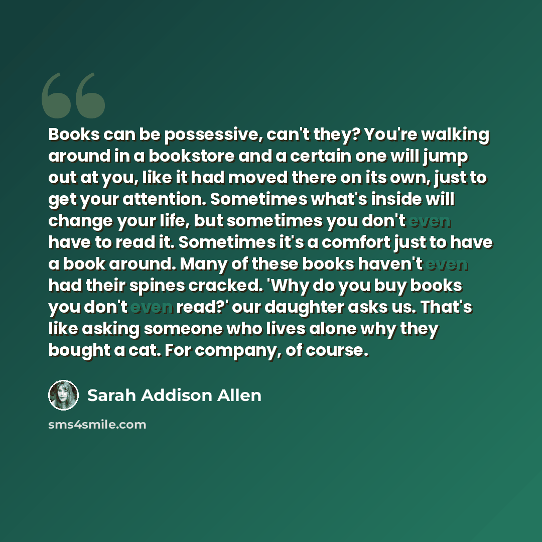 “Books can be possessive, can't they? You're walking around in a bookstore and a certain one will jump out at you, like it had moved there on its own, just to get your attention. Sometimes what's inside will change your life, but sometimes you don't even have to read it. Sometimes it's a comfort…” quote by Sarah Addison Allen