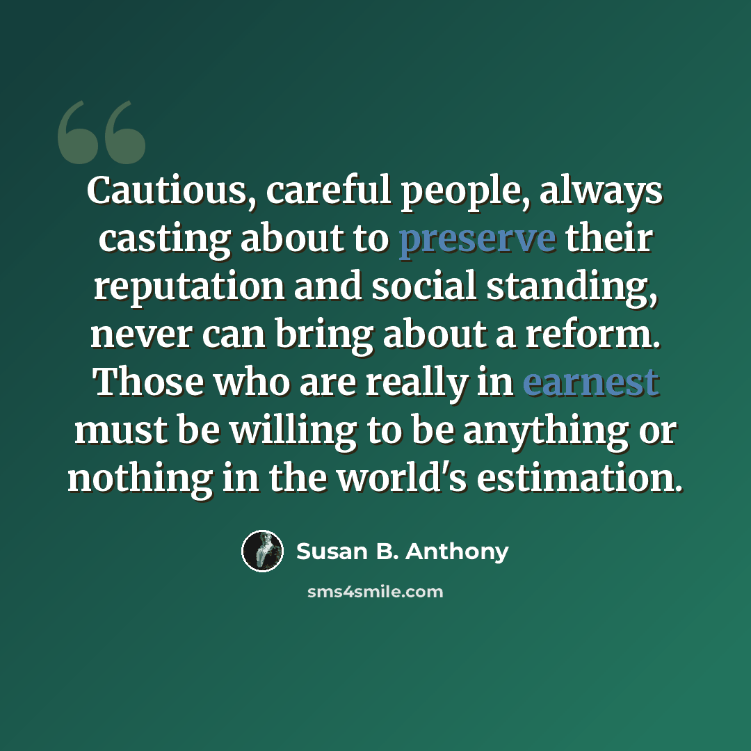 “Cautious, careful people, always casting about to preserve their reputation and social standing, never can bring about a reform. Those who are really in earnest must be willing to be anything or nothing in the world's estimation.” quote by Susan B. Anthony