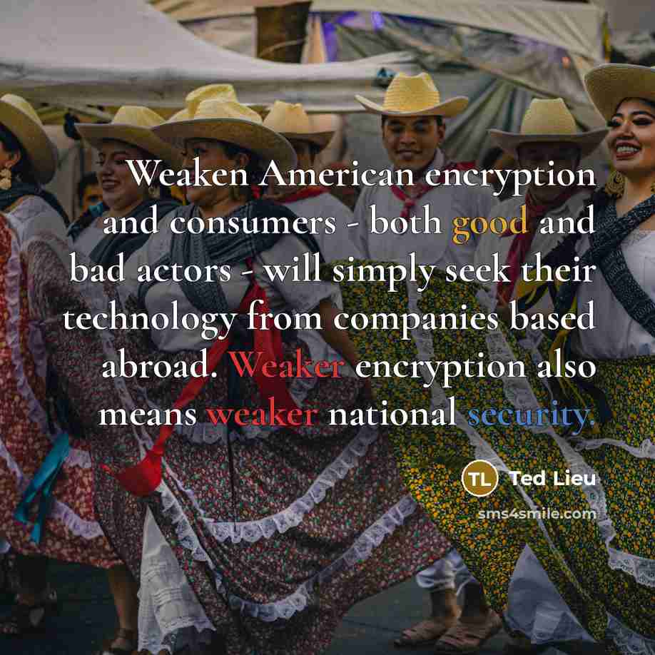 “Weaken American encryption and consumers - both good and bad actors - will simply seek their technology from companies based abroad. Weaker encryption also means weaker national security.” quote by Ted Lieu