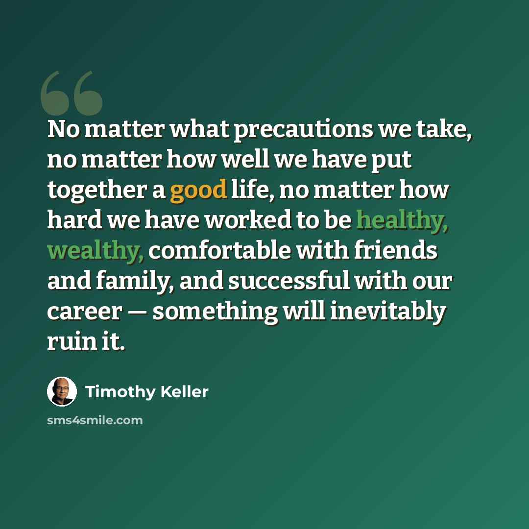 “No matter what precautions we take, no matter how well we have put together a good life, no matter how hard we have worked to be healthy, wealthy, comfortable with friends and family, and successful with our career — something will inevitably ruin it.” quote by Timothy Keller