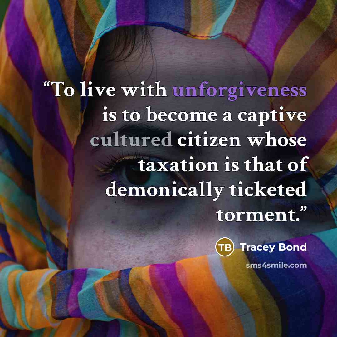 “To live with unforgiveness is to become a captive cultured citizen whose taxation is that of demonically ticketed torment.” quote by Tracey Bond