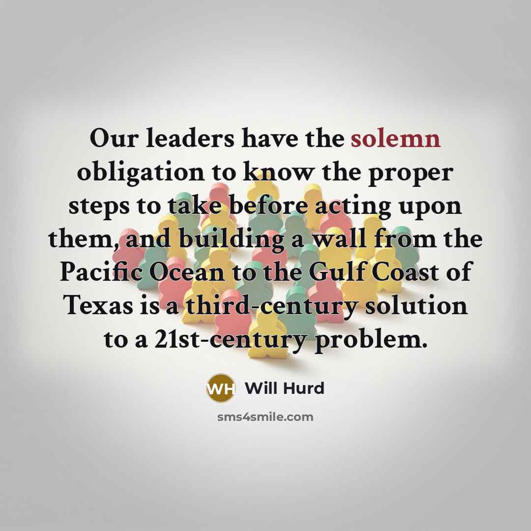 “Our leaders have the solemn obligation to know the proper steps to take before acting upon them, and building a wall from the Pacific Ocean to the Gulf Coast of Texas is a third-century solution to a 21st-century problem.” quote by Will Hurd