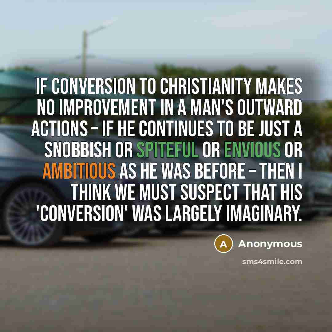 “If conversion to Christianity makes no improvement in a man's outward actions – if he continues to be just a snobbish or spiteful or envious or ambitious as he was before – then I think we must suspect that his 'conversion' was largely imaginary.” quote by Anonymous