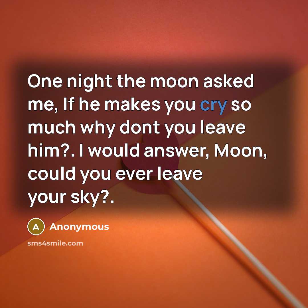 “One night the moon asked me, If he makes you cry so much why dont you leave him?. I would answer, Moon, could you ever leave your sky?.” quote by Anonymous