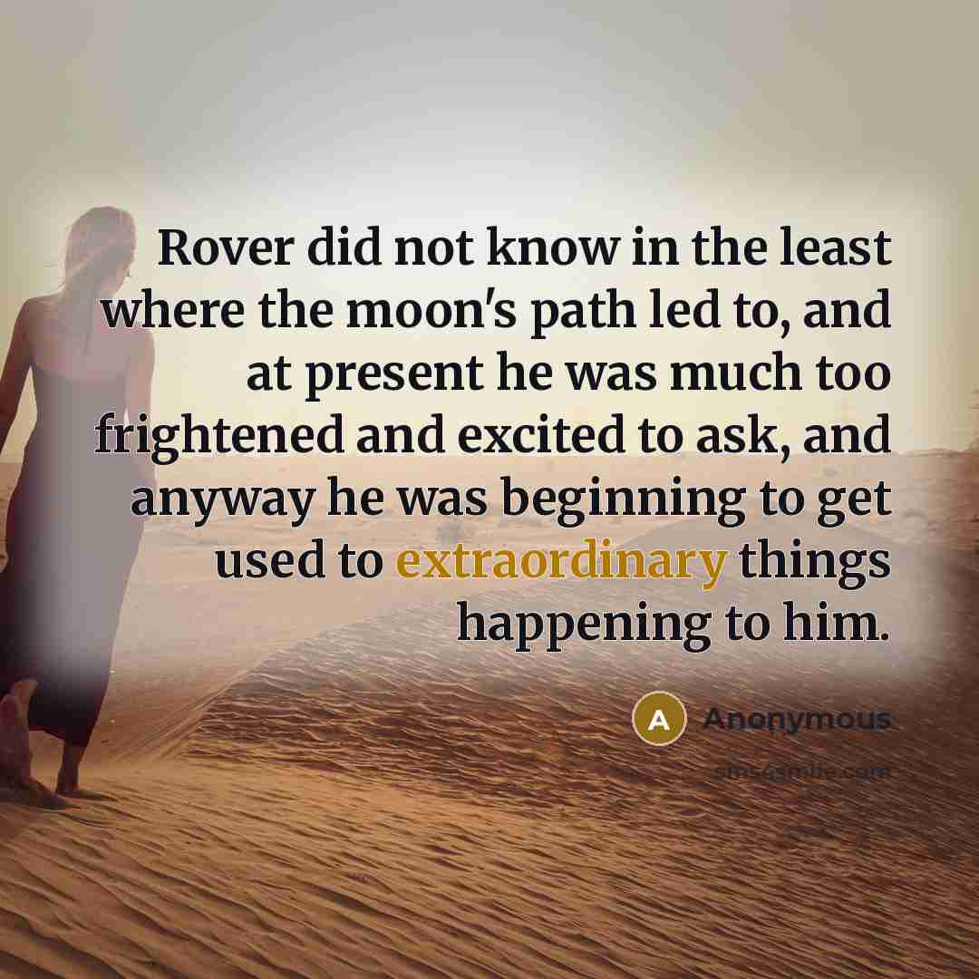 “Rover did not know in the least where the moon's path led to, and at present he was much too frightened and excited to ask, and anyway he was beginning to get used to extraordinary things happening to him.” quote by Anonymous
