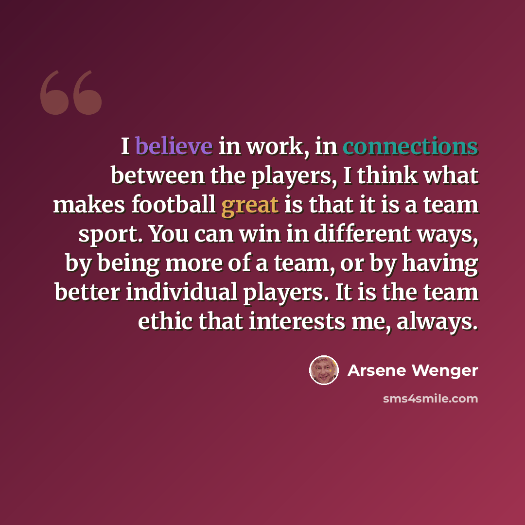 “I believe in work, in connections between the players, I think what makes football great is that it is a team sport. You can win in different ways, by being more of a team, or by having better individual players. It is the team ethic that interests me, always.” quote by Arsene Wenger