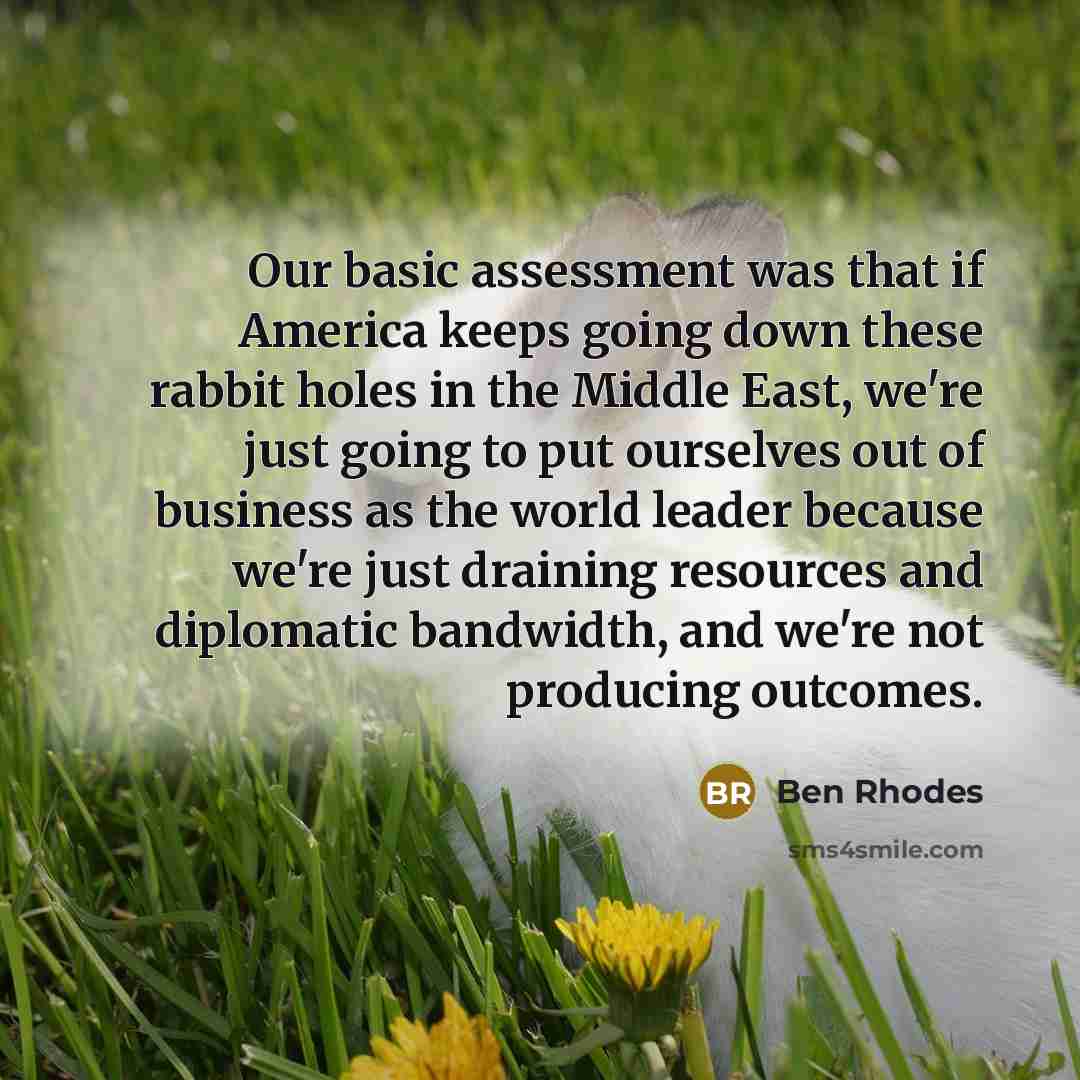 “Our basic assessment was that if America keeps going down these rabbit holes in the Middle East, we're just going to put ourselves out of business as the world leader because we're just draining resources and diplomatic bandwidth, and we're not producing outcomes.” quote by Ben Rhodes